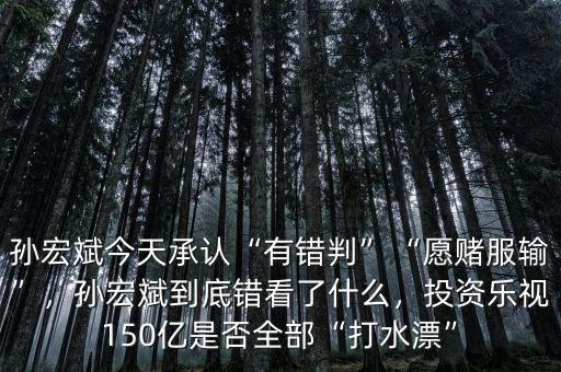 孫宏斌今天承認“有錯判”“愿賭服輸”，孫宏斌到底錯看了什么，投資樂視150億是否全部“打水漂”