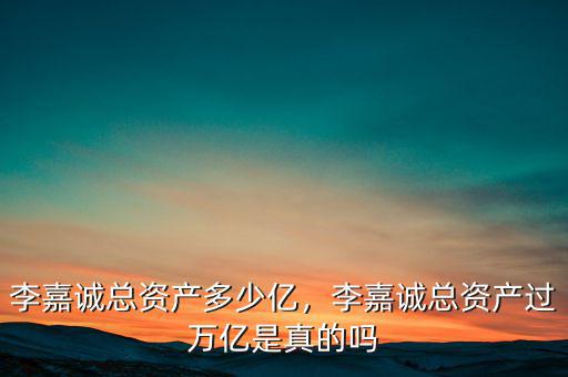 李嘉誠總資產多少億，李嘉誠總資產過萬億是真的嗎