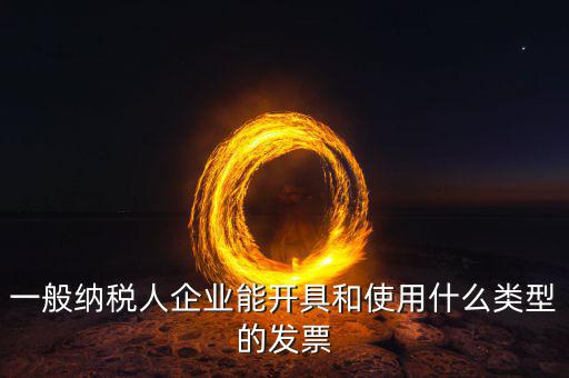 一般納稅人企業能開具和使用什么類型的發票