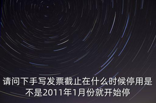 請問下手寫發票截止在什么時候停用是不是2011年1月份就開始停