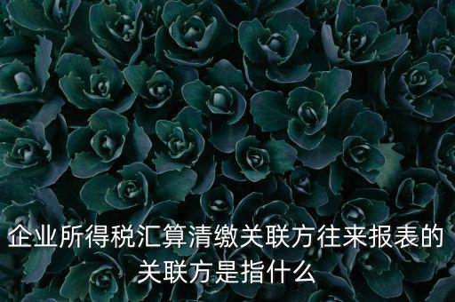 企業所得稅匯算清繳關聯方往來報表的關聯方是指什么