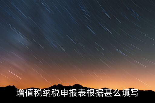 增值稅根據什么來申報，增值稅納稅申報表根據甚么填寫