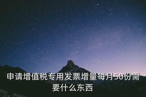 申請增值稅專用發票增量每月50份需要什么東西