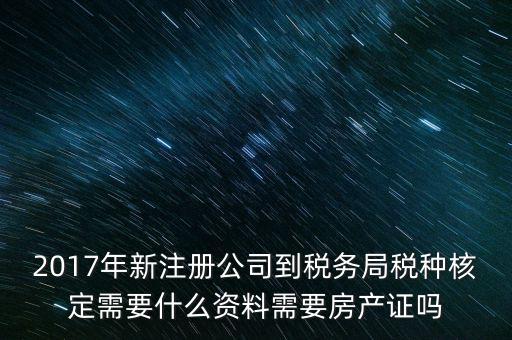 2017年新注冊公司到稅務局稅種核定需要什么資料需要房產證嗎