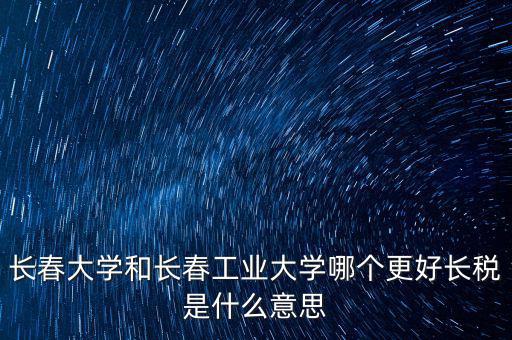 長春大學和長春工業大學哪個更好長稅是什么意思
