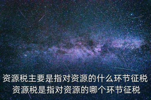 資源稅到底什么環節繳稅，資源稅的納稅環節是什么