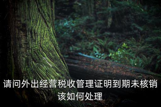 請問外出經營稅收管理證明到期未核銷該如何處理