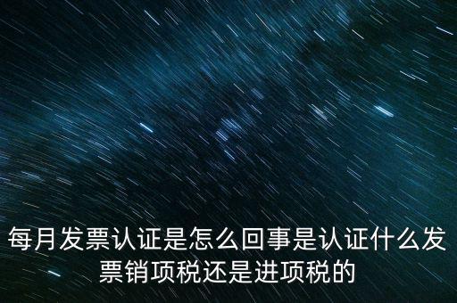 每月發票認證是怎么回事是認證什么發票銷項稅還是進項稅的