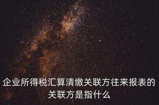 企業所得稅匯算清繳關聯方往來報表的關聯方是指什么