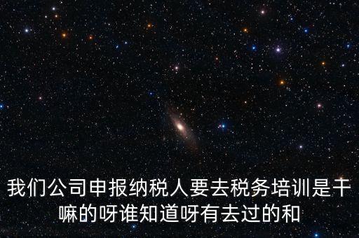 我們公司申報納稅人要去稅務培訓是干嘛的呀誰知道呀有去過的和
