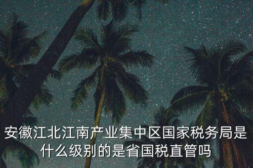 安徽江北江南產業集中區國家稅務局是什么級別的是省國稅直管嗎