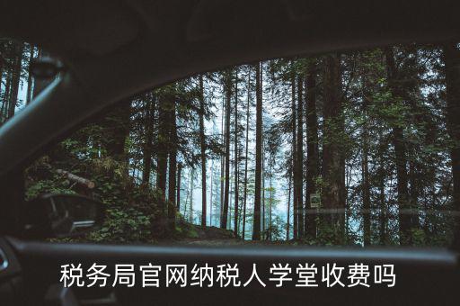 納稅人學堂學什么，稅務局官網納稅人學堂收費嗎