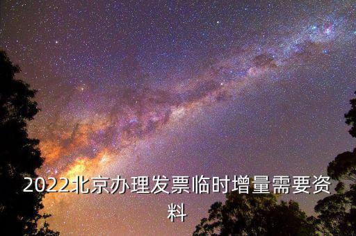 北京增值稅發票增版需要帶什么資料，2022北京辦理發票臨時增量需要資料