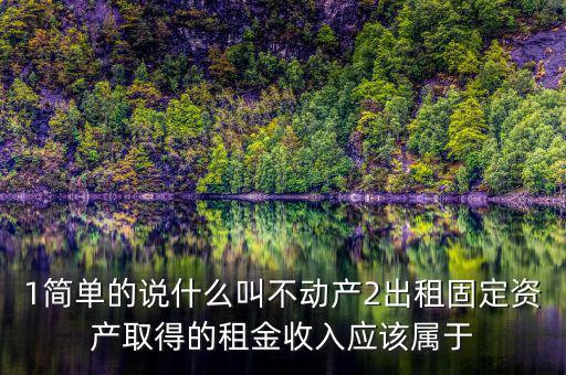 1簡單的說什么叫不動產2出租固定資產取得的租金收入應該屬于