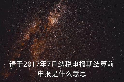 2017年7月申報期是指什么時候，年報2017版以及年度關聯業務往來報告表申報截止時間是