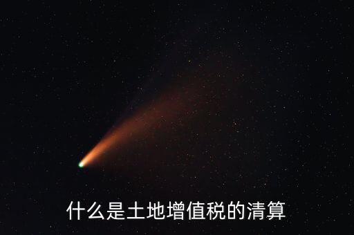 土地增值稅清算清算什么，什么叫土地增值稅查實清算