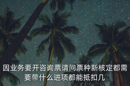 因業務要開咨詢票請問票種新核定都需要帶什么進項都能抵扣幾