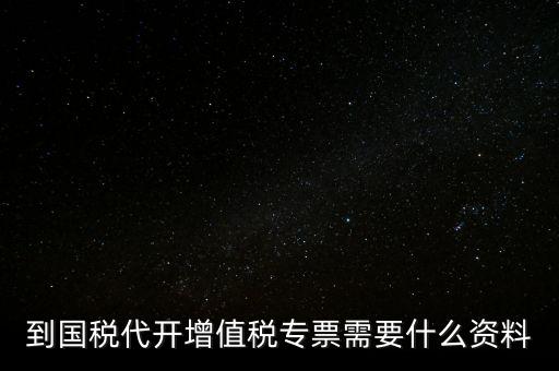 代開增值稅專票帶什么資料，去國稅局辦理代開增值稅專用發票都需要帶什么資料