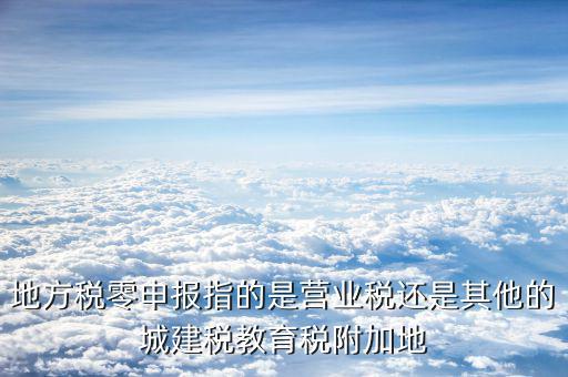 地方稅零申報指的是營業稅還是其他的城建稅教育稅附加地