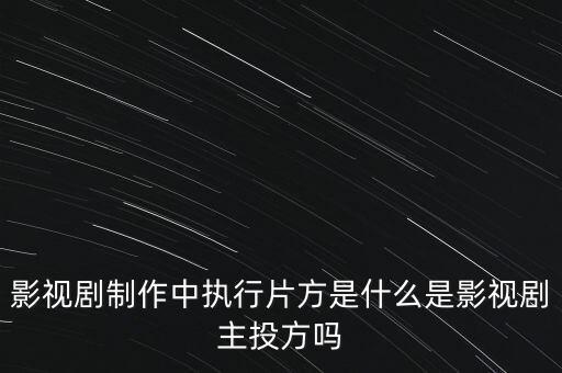影視劇制作中執行片方是什么是影視劇主投方嗎