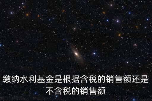 繳納水利基金是根據含稅的銷售額還是不含稅的銷售額