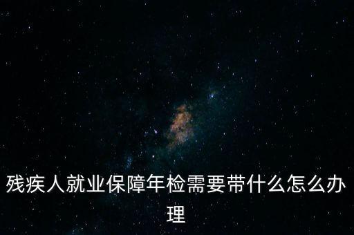 殘疾人就業年審是什么，殘疾人就業保障年檢需要帶什么怎么辦理