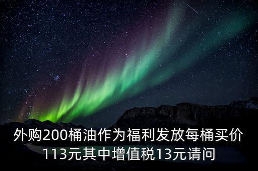 外購200桶油作為福利發放每桶買價113元其中增值稅13元請問