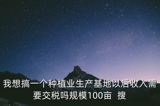 我想搞一個種植業生產基地以后收入需要交稅嗎規模100畝  搜
