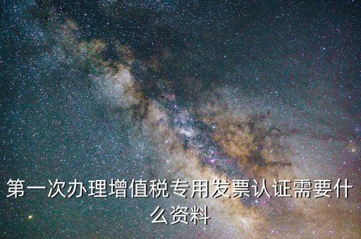 第一次辦理增值稅專用發票認證需要什么資料