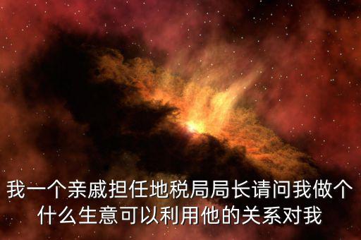 我一個(gè)親戚擔(dān)任地稅局局長(zhǎng)請(qǐng)問(wèn)我做個(gè)什么生意可以利用他的關(guān)系對(duì)我