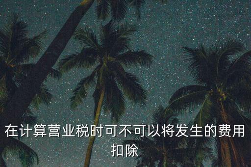 計算營業(yè)稅時的可扣除成本是什么，在計算營業(yè)稅時可不可以將發(fā)生的費用扣除