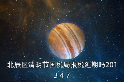 北辰區清明節國稅局報稅延期嗎2013 4 7