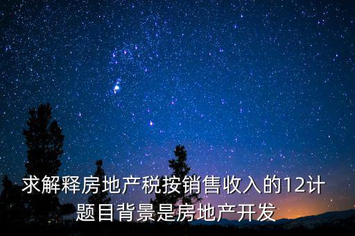 求解釋房地產稅按銷售收入的12計 題目背景是房地產開發