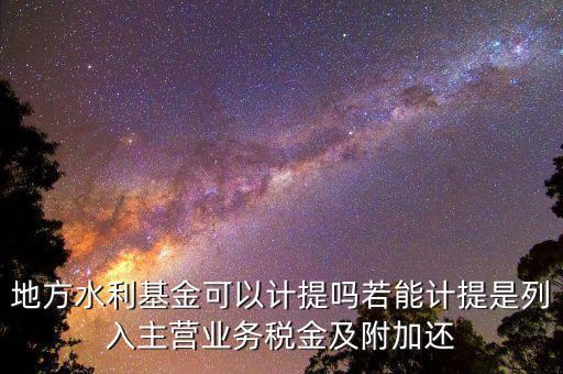計提水利基金是什么，地方水利基金可以計提嗎若能計提是列入主營業務稅金及附加還