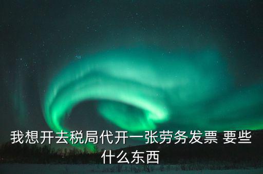 我想開去稅局代開一張勞務發票 要些什么東西