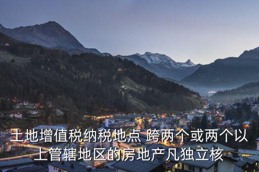 土地增值稅納稅地點 跨兩個或兩個以上管轄地區的房地產凡獨立核