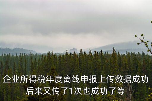 企業所得稅年度離線申報上傳數據成功后來又傳了1次也成功了等
