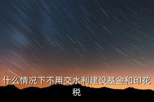 什么情況下可以不交水利基金，什么情況下不用交水利建設基金和印花稅