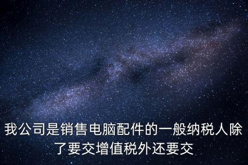 銷售企業交什么稅，我公司是銷售電腦配件的一般納稅人除了要交增值稅外還要交