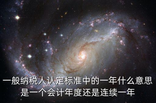 一般納稅人認定標準中的一年什么意思是一個會計年度還是連續一年