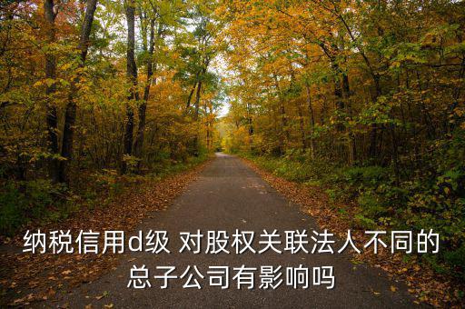 企業d級信用有什么影響嗎，納稅信用d級 對股權關聯法人不同的總子公司有影響嗎