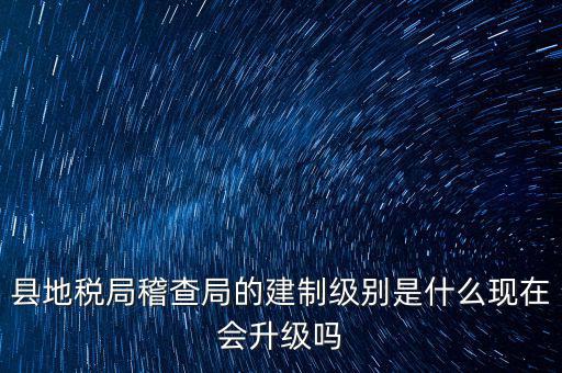 縣地稅局稽查局的建制級別是什么現在會升級嗎