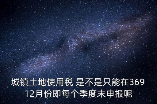 城鎮土地使用稅 是不是只能在36912月份即每個季度末申報呢