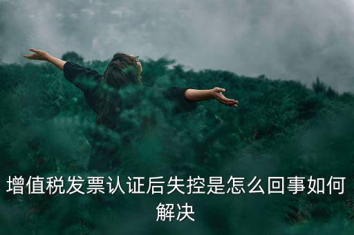 發票為什么會認證失控，增值稅發票認證后失控是怎么回事如何解決