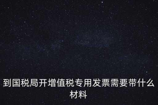 到國稅局開增值稅專用發票需要帶什么材料