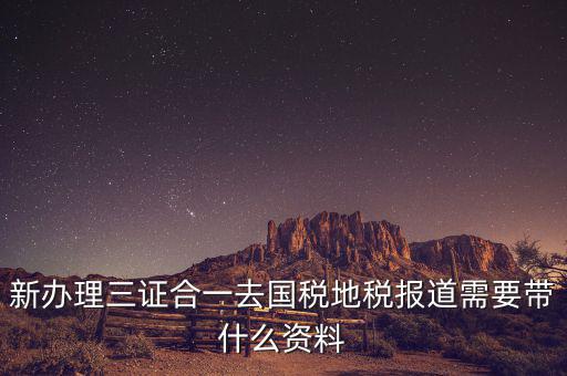 三證合一后稅務報到需要什么資料，三證合一后新辦企業稅務報到需要帶什么資料