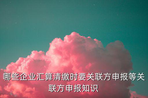 哪些企業匯算清繳時要關聯方申報等關聯方申報知識