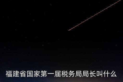 永城稅務(wù)局局長叫什么，福建省國家第一屆稅務(wù)局局長叫什么
