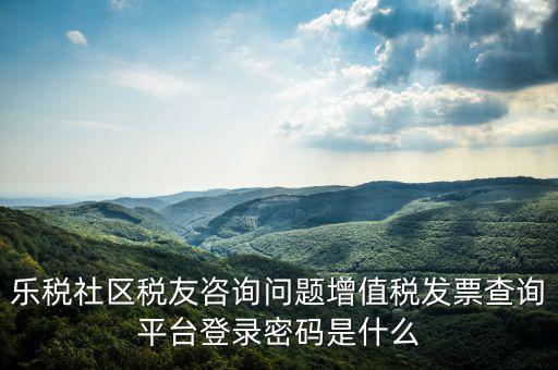 樂稅社區稅友咨詢問題增值稅發票查詢平臺登錄密碼是什么