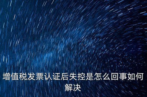 增值稅發票認證后失控是怎么回事如何解決